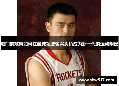 厦门的姚明如何在篮球领域崭露头角成为新一代的运动明星