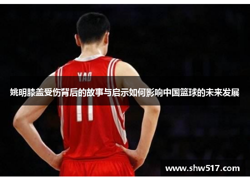 姚明膝盖受伤背后的故事与启示如何影响中国篮球的未来发展