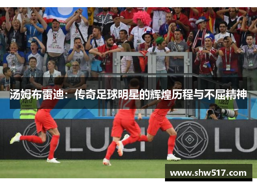 汤姆布雷迪：传奇足球明星的辉煌历程与不屈精神