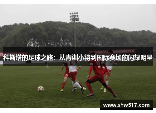 科斯塔的足球之路：从青训小将到国际赛场的闪耀明星