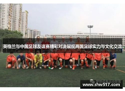 英格兰与中国足球友谊赛精彩对决展现两国足球实力与文化交流