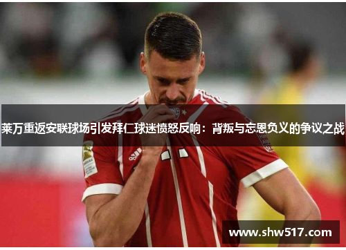 莱万重返安联球场引发拜仁球迷愤怒反响：背叛与忘恩负义的争议之战