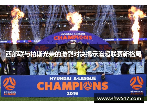 西部联与柏斯光荣的激烈对决揭示澳超联赛新格局