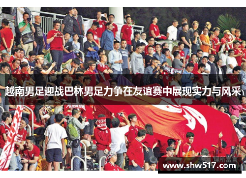 越南男足迎战巴林男足力争在友谊赛中展现实力与风采